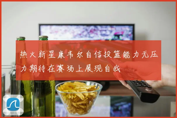 热火新星康韦尔自信投篮能力无压力期待在赛场上展现自我