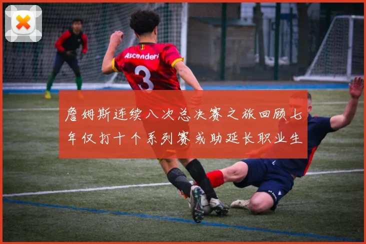 詹姆斯连续八次总决赛之旅回顾七年仅打十个系列赛或助延长职业生涯