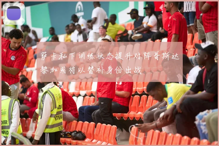 萨卡私下训练状态提升对阵哥斯达黎加或将以替补身份出战