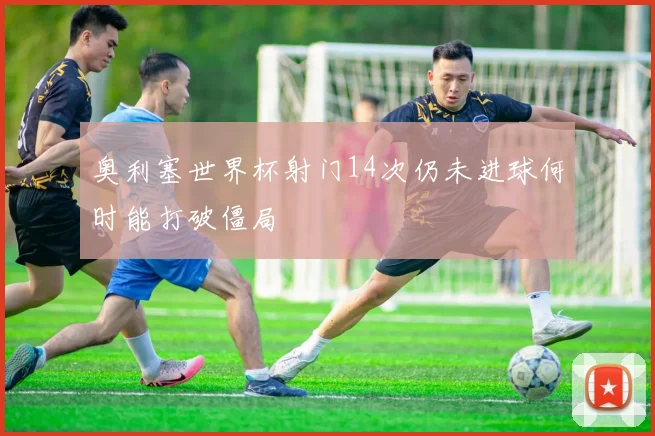 奥利塞世界杯射门14次仍未进球何时能打破僵局