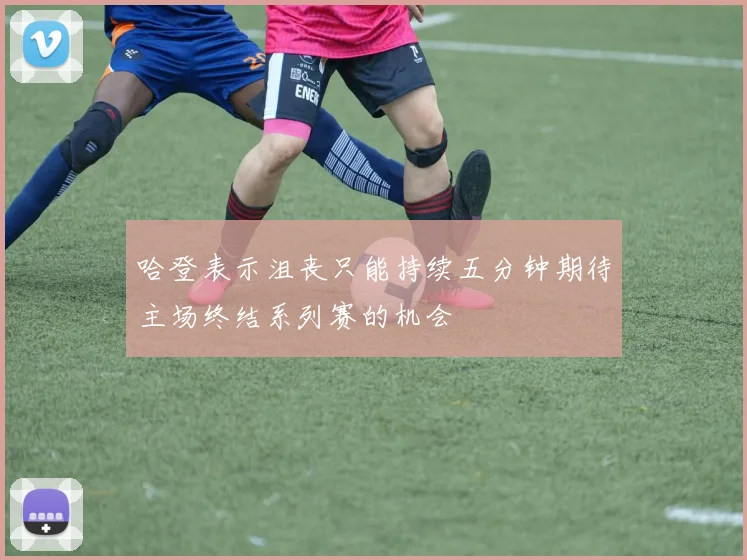 哈登表示沮丧只能持续五分钟期待主场终结系列赛的机会