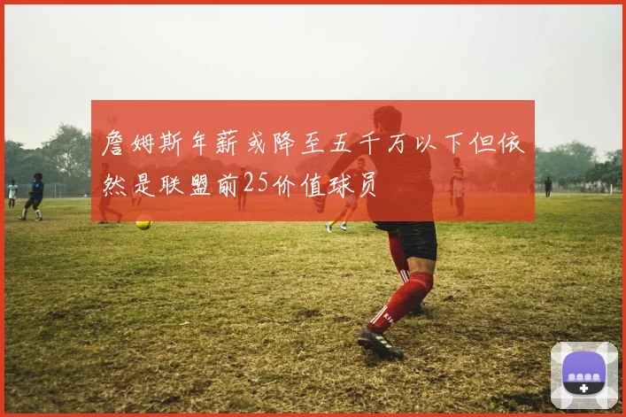 詹姆斯年薪或降至五千万以下但依然是联盟前25价值球员