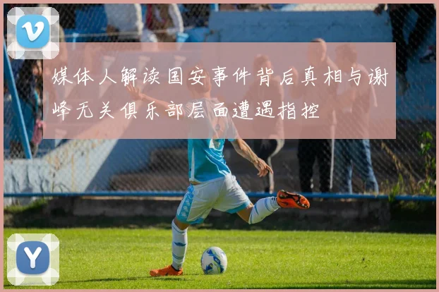 媒体人解读国安事件背后真相与谢峰无关俱乐部层面遭遇指控