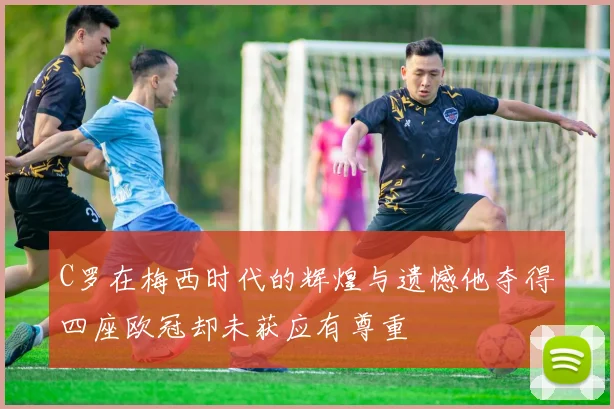 C罗在梅西时代的辉煌与遗憾他夺得四座欧冠却未获应有尊重