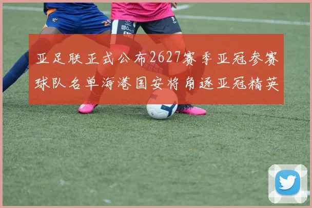 亚足联正式公布2627赛季亚冠参赛球队名单海港国安将角逐亚冠精英联赛