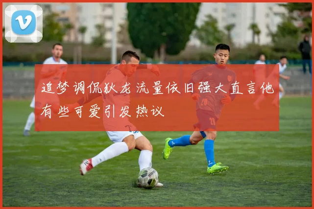 追梦调侃狄龙流量依旧强大直言他有些可爱引发热议