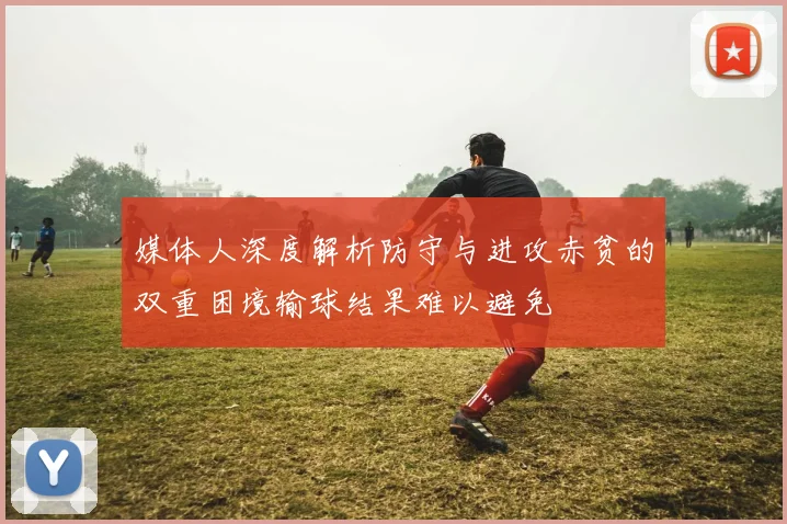 媒体人深度解析防守与进攻赤贫的双重困境输球结果难以避免