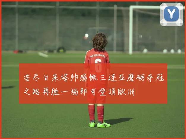 苦尽甘来塔帅感慨三连亚磨砺夺冠之路再胜一场即可登顶欧洲