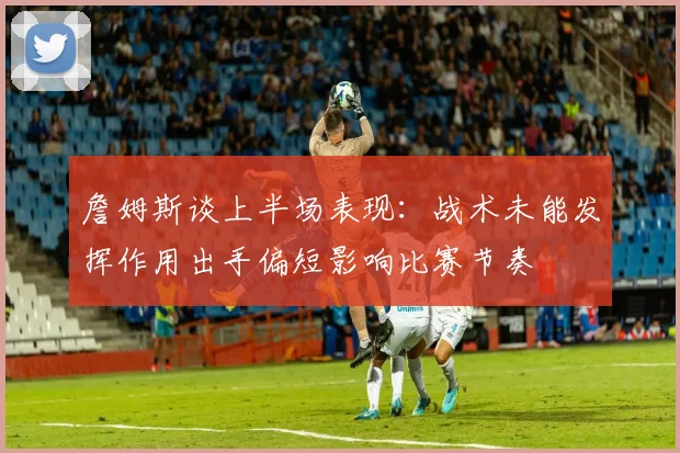 詹姆斯谈上半场表现：战术未能发挥作用出手偏短影响比赛节奏