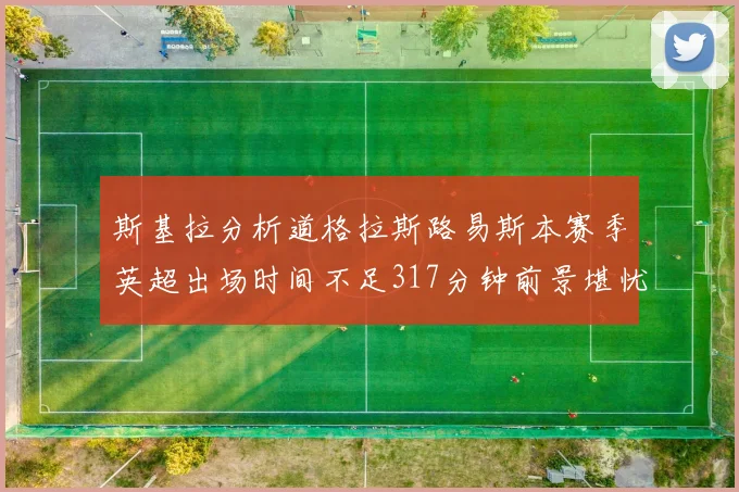 斯基拉分析道格拉斯路易斯本赛季英超出场时间不足317分钟前景堪忧