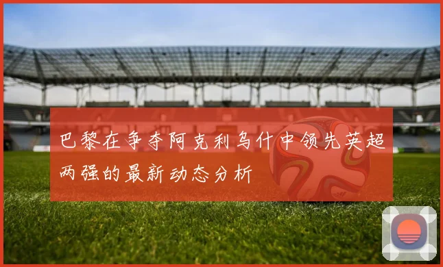 巴黎在争夺阿克利乌什中领先英超两强的最新动态分析