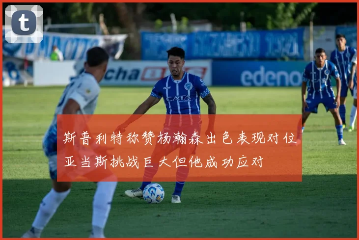 斯普利特称赞杨瀚森出色表现对位亚当斯挑战巨大但他成功应对
