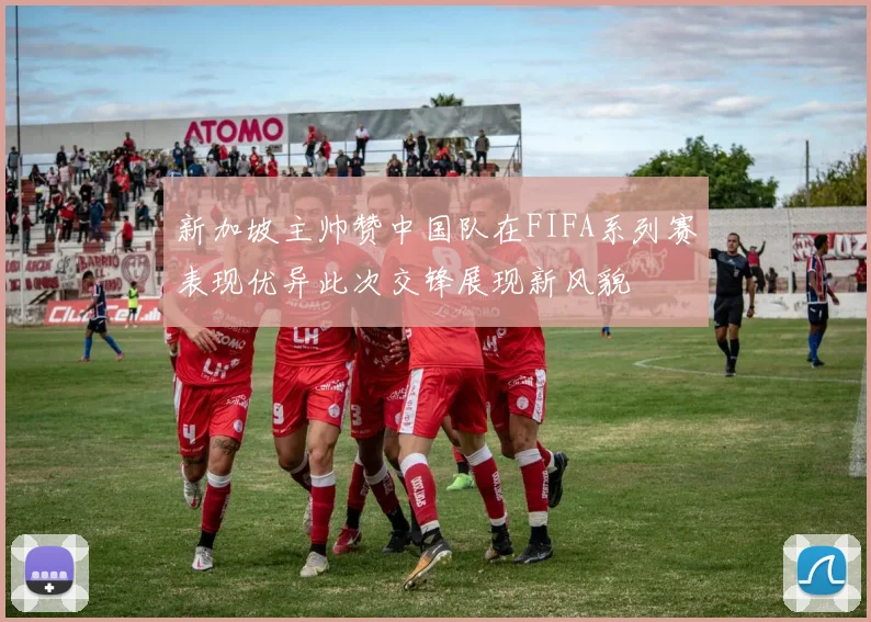 新加坡主帅赞中国队在FIFA系列赛表现优异此次交锋展现新风貌