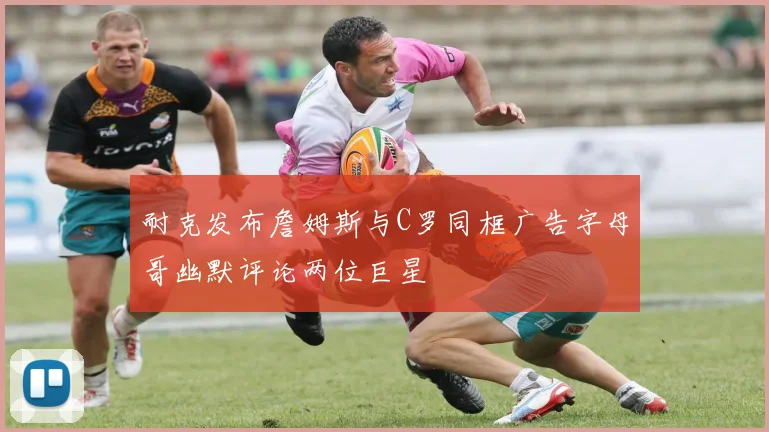 耐克发布詹姆斯与C罗同框广告字母哥幽默评论两位巨星