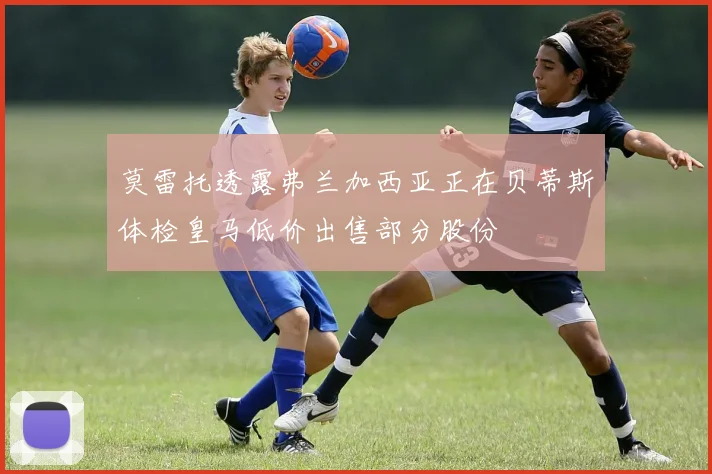 莫雷托透露弗兰加西亚正在贝蒂斯体检皇马低价出售部分股份