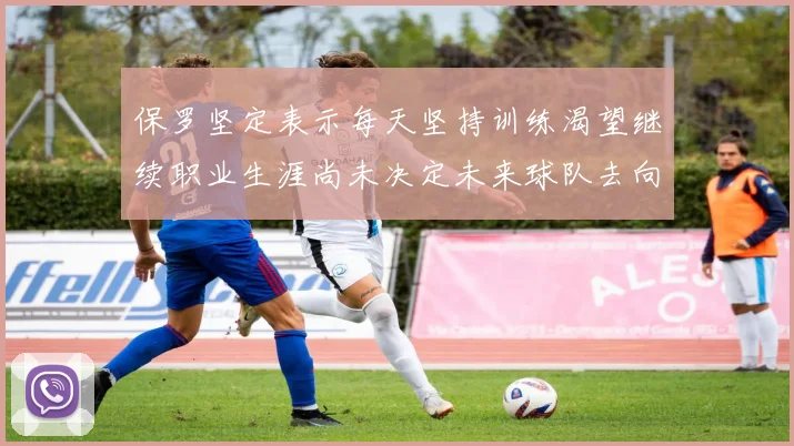 保罗坚定表示每天坚持训练渴望继续职业生涯尚未决定未来球队去向