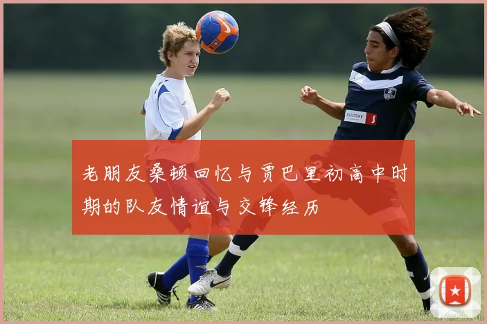 老朋友桑顿回忆与贾巴里初高中时期的队友情谊与交锋经历
