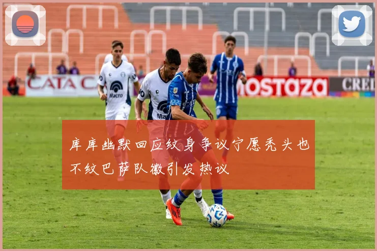 库库幽默回应纹身争议宁愿秃头也不纹巴萨队徽引发热议