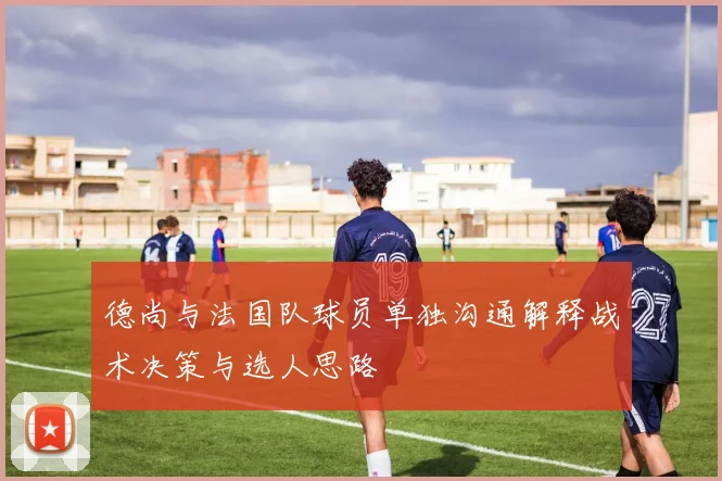 德尚与法国队球员单独沟通解释战术决策与选人思路