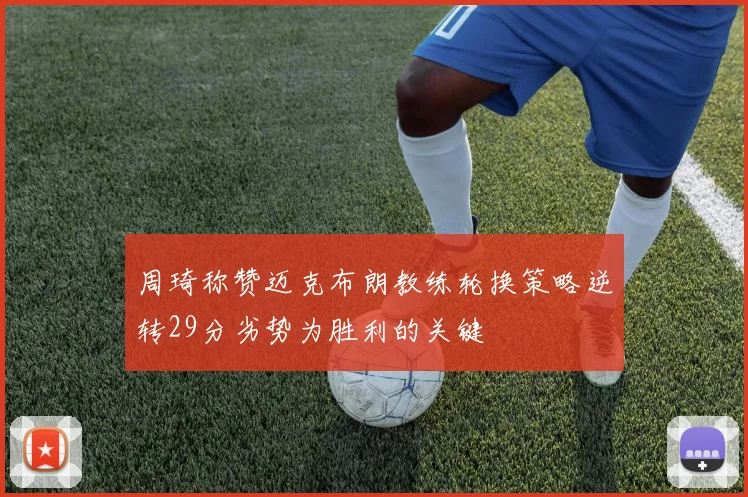 周琦称赞迈克布朗教练轮换策略逆转29分劣势为胜利的关键