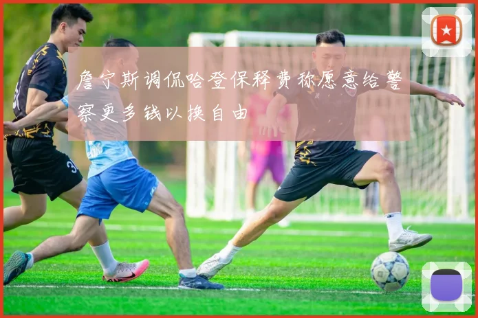 詹宁斯调侃哈登保释费称愿意给警察更多钱以换自由
