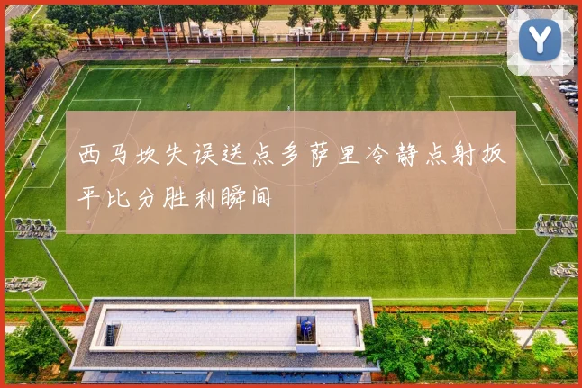 西马坎失误送点多萨里冷静点射扳平比分胜利瞬间