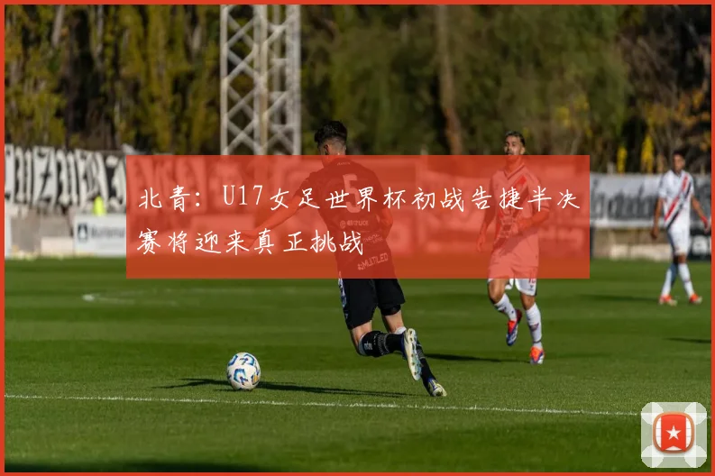 北青：U17女足世界杯初战告捷半决赛将迎来真正挑战